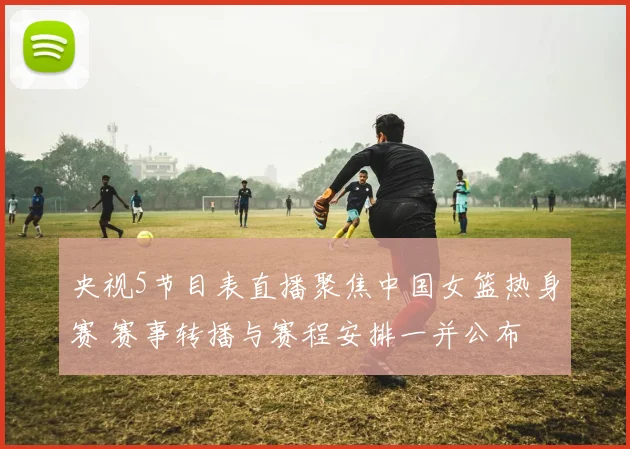央视5节目表直播聚焦中国女篮热身赛 赛事转播与赛程安排一并公布