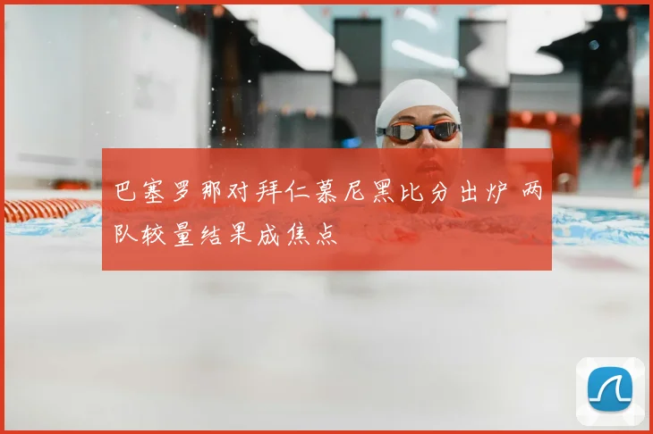 巴塞罗那对拜仁慕尼黑比分出炉 两队较量结果成焦点